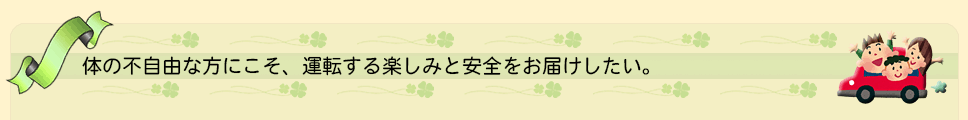 体の不自由な方にこそ、運転する楽しみと安全をお届けしたい。